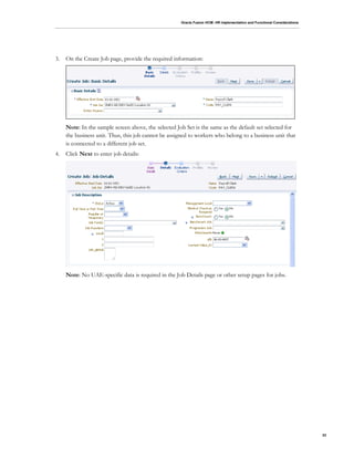 Oracle Fusion HCM: HR Implementation and Functional Considerations
33
3. On the Create Job page, provide the required information:
Note: In the sample screen above, the selected Job Set is the same as the default set selected for
the business unit. Thus, this job cannot be assigned to workers who belong to a business unit that
is connected to a different job set.
4. Click Next to enter job details:
Note: No UAE-specific data is required in the Job Details page or other setup pages for jobs.
 