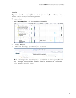Oracle Fusion HCM: HR Implementation and Functional Considerations
34
Positions
A position is a specific instance of a job in a department or business unit. The use of jobs or jobs and
positions varies by industry and customer requirements.
To create positions:
1. Select Manage Positions in the implementation project task list:
2. Click the Create icon.
3. On the Create Position page, provide the required information:
Note: In the sample screen above, the position is associated with the previously created business
unit. The business unit you select here determines which jobs, departments, and location values
can be selected on subsequent screens.
 