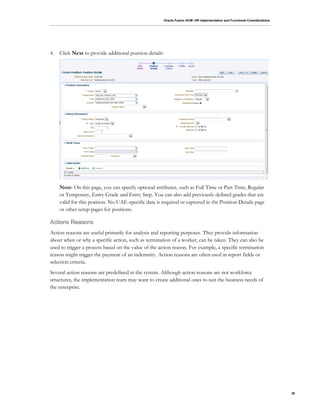 Oracle Fusion HCM: HR Implementation and Functional Considerations
35
4. Click Next to provide additional position details:
Note: On this page, you can specify optional attributes, such as Full Time or Part Time, Regular
or Temporary, Entry Grade and Entry Step. You can also add previously defined grades that are
valid for this position. No UAE-specific data is required or captured in the Position Details page
or other setup pages for positions.
Actions Reasons
Action reasons are useful primarily for analysis and reporting purposes. They provide information
about when or why a specific action, such as termination of a worker, can be taken. They can also be
used to trigger a process based on the value of the action reason. For example, a specific termination
reason might trigger the payment of an indemnity. Action reasons are often used in report fields or
selection criteria.
Several action reasons are predefined in the system. Although action reasons are not workforce
structures, the implementation team may want to create additional ones to suit the business needs of
the enterprise.
 