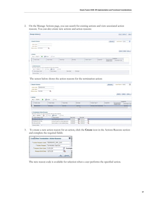 Oracle Fusion HCM: HR Implementation and Functional Considerations
37
2. On the Manage Actions page, you can search for existing actions and view associated action
reasons. You can also create new actions and action reasons:
The screen below shows the action reasons for the termination action:
3. To create a new action reason for an action, click the Create icon in the Actions Reasons section
and complete the required fields:
The new reason code is available for selection when a user performs the specified action.
 