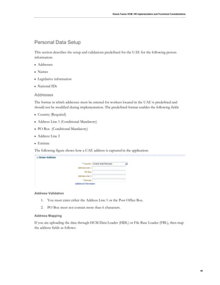 Oracle Fusion HCM: HR Implementation and Functional Considerations
40
Personal Data Setup
This section describes the setup and validations predefined for the UAE for the following person
information:
 Addresses
 Names
 Legislative information
 National IDs
Addresses
The format in which addresses must be entered for workers located in the UAE is predefined and
should not be modified during implementation. The predefined format enables the following fields
 Country (Required)
 Address Line 1 (Conditional Mandatory)
 PO Box (Conditional Mandatory)
 Address Line 2
 Emirate
The following figure shows how a UAE address is captured in the application:
Address Validation
1. You must enter either the Address Line 1 or the Post Office Box.
2. PO Box must not contain more than 6 characters.
Address Mapping
If you are uploading the data through HCM Data Loader (HDL) or File Base Loader (FBL), then map
the address fields as follows:
 