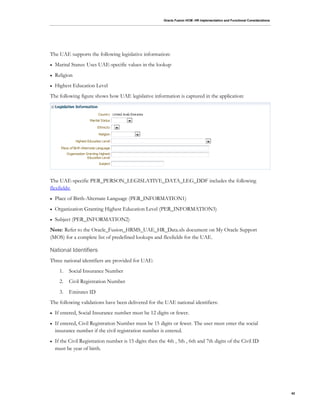 Oracle Fusion HCM: HR Implementation and Functional Considerations
42
The UAE supports the following legislative information:
 Marital Status: Uses UAE-specific values in the lookup
 Religion
 Highest Education Level
The following figure shows how UAE legislative information is captured in the application:
The UAE-specific PER_PERSON_LEGISLATIVE_DATA_LEG_DDF includes the following
flexfields:
 Place of Birth-Alternate Language (PER_INFORMATION1)
 Organization Granting Highest Education Level (PER_INFORMATION3)
 Subject (PER_INFORMATION2)
Note: Refer to the Oracle_Fusion_HRMS_UAE_HR_Data.xls document on My Oracle Support
(MOS) for a complete list of predefined lookups and flexfields for the UAE.
National Identifiers
Three national identifiers are provided for UAE:
1. Social Insurance Number
2. Civil Registration Number
3. Emirates ID
The following validations have been delivered for the UAE national identifiers:
 If entered, Social Insurance number must be 12 digits or fewer.
 If entered, Civil Registration Number must be 15 digits or fewer. The user must enter the social
insurance number if the civil registration number is entered.
 If the Civil Registration number is 15 digits then the 4th , 5th , 6th and 7th digits of the Civil ID
must be year of birth.
 
