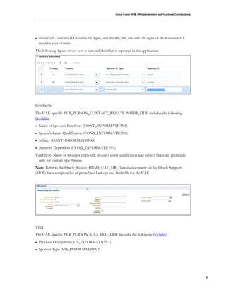Oracle Fusion HCM: HR Implementation and Functional Considerations
43
 If entered, Emirates ID must be 15 digits, and the 4th, 5th, 6th and 7th digits of the Emirates ID
must be year of birth.
The following figure shows how a national identifier is captured in the application:
Contacts
The UAE-specific PER_PERSON_CONTACT_RELATIONSHIP_DDF includes the following
flexfields:
 Name of Spouse's Employer (CONT_INFORMATION1)
 Spouse's Latest Qualification (CONT_INFORMATION2)
 Subject (CONT_INFORMATION3)
 Statutory Dependent (CONT_INFORMATION4)
Validation- Name of spouse’s employer, spouse’s latest qualification and subject fields are applicable
only for contact type Spouse.
Note: Refer to the Oracle_Fusion_HRMS_UAE_HR_Data.xls document on My Oracle Support
(MOS) for a complete list of predefined lookups and flexfields for the UAE.
Visa
The UAE-specific PER_PERSON_VISA_LEG_DDF includes the following flexfields:
 Previous Occupation (VIS_INFORMATION1)
 Sponsor Type (VIS_INFORMATION2)
 