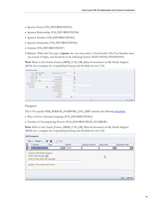 Oracle Fusion HCM: HR Implementation and Functional Considerations
44
 Sponsor Name (VIS_INFORMATION3)
 Sponsor Relationship (VIS_INFORMATION4)
 Sponsor Number (VIS_INFORMATION5)
 Sponsor Nationality (VIS_INFORMATION6)
 Emirate (VIS_INFORMATION7)
Validation- When the Visa type is Iqama, the user must enter a Visa Number. The Visa Number must
not exceed 14 digits, and should be in the following format: NNN/NNNN/NNNNNNN.
Note: Refer to the Oracle_Fusion_HRMS_UAE_HR_Data.xls document on My Oracle Support
(MOS) for a complete list of predefined lookup and flexfields for the UAE.
Passport
The UAE-specific PER_PERSON_PASSPORT_LEG_DDF includes the following flexfields:
 Place of Issue-Alternate Language (PAS_INFORMATION1)
 Number of Accompanying Persons (PAS_INFORMATION_NUMBER1)
Note: Refer to the Oracle_Fusion_HRMS_UAE_HR_Data.xls document on My Oracle Support
(MOS) for a complete list of predefined lookup and flexfields for the UAE.
 