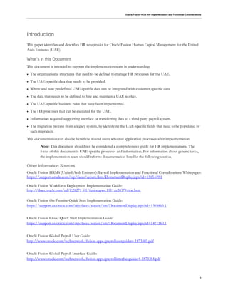 Oracle Fusion HCM: HR Implementation and Functional Considerations
1
Introduction
This paper identifies and describes HR setup tasks for Oracle Fusion Human Capital Management for the United
Arab Emirates (UAE).
What’s in this Document
This document is intended to support the implementation team in understanding:
 The organizational structures that need to be defined to manage HR processes for the UAE.
 The UAE-specific data that needs to be provided.
 Where and how predefined UAE-specific data can be integrated with customer-specific data.
 The data that needs to be defined to hire and maintain a UAE worker.
 The UAE-specific business rules that have been implemented.
 The HR processes that can be executed for the UAE.
 Information required supporting interface or transferring data to a third-party payroll system.
 The migration process from a legacy system, by identifying the UAE-specific fields that need to be populated by
such migration.
This documentation can also be beneficial to end users who run application processes after implementation.
Note: This document should not be considered a comprehensive guide for HR implementations. The
focus of this document is UAE-specific processes and information. For information about generic tasks,
the implementation team should refer to documentation listed in the following section.
Other Information Sources
Oracle Fusion HRMS (United Arab Emirates): Payroll Implementation and Functional Considerations Whitepaper:
https://support.oracle.com/oip/faces/secure/km/DocumentDisplay.jspx?id=1565449.1
Oracle Fusion Workforce Deployment Implementation Guide:
http://docs.oracle.com/cd/E28271_01/fusionapps.1111/e20379/toc.htm
Oracle Fusion On-Premise Quick Start Implementation Guide:
https://support.us.oracle.com/oip/faces/secure/km/DocumentDisplay.jspx?id=1395863.1
Oracle Fusion Cloud Quick Start Implementation Guide:
https://support.us.oracle.com/oip/faces/secure/km/DocumentDisplay.jspx?id=1471160.1
Oracle Fusion Global Payroll User Guide:
http://www.oracle.com/technetwork/fusion-apps/payrolluserguider4-1873385.pdf
Oracle Fusion Global Payroll Interface Guide:
http://www.oracle.com/technetwork/fusion-apps/payrollinterfaceguider4-1873384.pdf
 