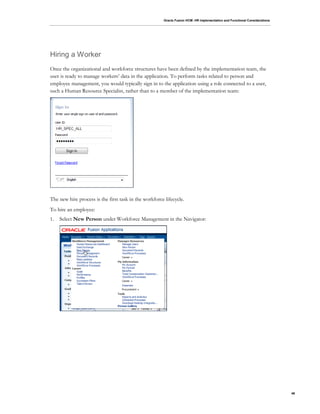 Oracle Fusion HCM: HR Implementation and Functional Considerations
46
Hiring a Worker
Once the organizational and workforce structures have been defined by the implementation team, the
user is ready to manage workers’ data in the application. To perform tasks related to person and
employee management, you would typically sign in to the application using a role connected to a user,
such a Human Resource Specialist, rather than to a member of the implementation team:
The new hire process is the first task in the workforce lifecycle.
To hire an employee:
1. Select New Person under Workforce Management in the Navigator:
 