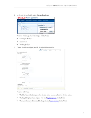 Oracle Fusion HCM: HR Implementation and Functional Considerations
47
2. In the task list on the left, select Hire an Employee:
Note the other supported person types for the UAE:
 Contingent Worker
 Nonworker
 Pending Worker
3. On the Identification page, provide the required information:
Note the following:
 The Hire Reason field displays a list of valid action reasons defined for the hire action.
 The Legal Employer field displays a list of all legal employers for the UAE.
 The name format is determined by the predefined name formats for the UAE.
 