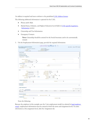 Oracle Fusion HCM: HR Implementation and Functional Considerations
50
An address is required and must conform to the predefined UAE Address format.
The following additional information is optional for the UAE:
 Phone and E-Mail.
 Marital Status, Ethnicity, and Highest Education Level fields in UAE-specific Legislative
Information section
 Citizenship and Visa Information
 Emergency Contacts
Note: Citizenship should be entered for the Social Insurance card to be automatically
created.
5. On the Employment Information page, provide the required information:
Note the following:
Because the employer in this example uses the 3-tier employment model (as selected in legal employer
setup), employment information must be entered at both the terms and assignment levels. To enter
information at the assignment level, click the Assignment tab.
 