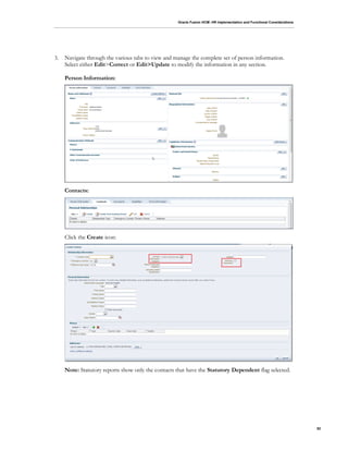 Oracle Fusion HCM: HR Implementation and Functional Considerations
52
3. Navigate through the various tabs to view and manage the complete set of person information.
Select either Edit>Correct or Edit>Update to modify the information in any section.
Person Information:
Contacts:
Click the Create icon:
Note: Statutory reports show only the contacts that have the Statutory Dependent flag selected.
 