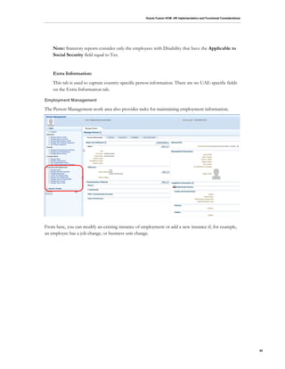 Oracle Fusion HCM: HR Implementation and Functional Considerations
54
Note: Statutory reports consider only the employees with Disability that have the Applicable to
Social Security field equal to Yes.
Extra Information:
This tab is used to capture country-specific person information. There are no UAE-specific fields
on the Extra Information tab.
Employment Management
The Person Management work area also provides tasks for maintaining employment information.
From here, you can modify an existing instance of employment or add a new instance if, for example,
an employee has a job change, or business unit change.
 