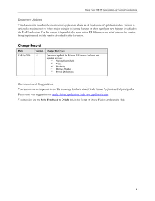 Oracle Fusion HCM: HR Implementation and Functional Considerations
2
Document Updates
This document is based on the most current application release as of the document’s publication date. Content is
updated as required only to reflect major changes to existing features or when significant new features are added to
the UAE localization. For this reason, it is possible that some minor UI differences may exist between the version
being implemented and the version described in this document.
Change Record
Date Version Change Reference
05-Feb-2016 1.1 Document updated for Release 11 Features. Included and
updated sections:
 National Identifiers
 Visa
 Disability
 Hiring a Worker
 Payroll Definitions
Comments and Suggestions
Your comments are important to us. We encourage feedback about Oracle Fusion Applications Help and guides.
Please send your suggestions to: oracle_fusion_applications_help_ww_grp@oracle.com.
You may also use the Send Feedback to Oracle link in the footer of Oracle Fusion Applications Help.
 