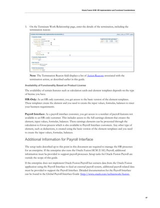 Oracle Fusion HCM: HR Implementation and Functional Considerations
57
3. On the Terminate Work Relationship page, enter the details of the termination, including the
termination reason:
Note: The Termination Reason field displays a list of Action Reasons associated with the
termination action, as described earlier in this guide.
Availability of Functionality Based on Product License
The availability of certain features such as calculation cards and element templates depends on the type
of license you have.
HR-Only: As an HR-only customer, you get access to the basic version of the element templates.
These templates create the element and you need to create the input values, formulas, balances to meet
your business requirements.
Payroll Interface: As a payroll interface customer, you get access to a number of payroll features not
available to an HR-only customer. This includes access to the full earnings element that creates the
element, input values, formulas, balances. These earnings elements can be processed through the
calculation to Gross process which is also available to Payroll Interface customers. Any other type of
element, such as deductions, is created using the basic version of the element templates and you need
to create the input values, formulas, balances.
Additional Information for Payroll Interface
The setup tasks described up to this point in this document are required to manage the HR processes
for an enterprise. If the enterprise also runs the Oracle Fusion HCM (UAE) Payroll, additional
information must be provided to support payroll processes. Setup tasks for Oracle Fusion Payroll are
outside the scope of this guide.
If the enterprise does not implement Oracle Fusion Payroll but extracts data from the Oracle Fusion
application using the Payroll Interface to feed an external payroll system, additional payroll-related data
must be provided to support the Payroll Interface. Detailed documentation for the Payroll Interface
can be found in the Global Payroll Interface Guide (http://www.oracle.com/technetwork/fusion-
 