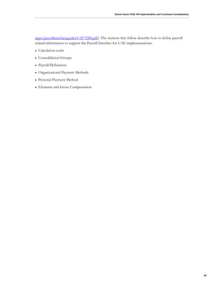Oracle Fusion HCM: HR Implementation and Functional Considerations
58
apps/payrollinterfaceguider4-1873384.pdf). The sections that follow describe how to define payroll-
related information to support the Payroll Interface for UAE implementations:
 Calculation cards
 Consolidation Groups
 Payroll Definitions
 Organizational Payment Methods
 Personal Payment Method
 Elements and Gross Compensation
 