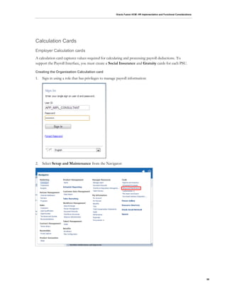 Oracle Fusion HCM: HR Implementation and Functional Considerations
59
Calculation Cards
Employer Calculation cards
A calculation card captures values required for calculating and processing payroll deductions. To
support the Payroll Interface, you must create a Social Insurance and Gratuity cards for each PSU.
Creating the Organization Calculation card
1. Sign in using a role that has privileges to manage payroll information:
2. Select Setup and Maintenance from the Navigator:
 