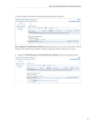 Oracle Fusion HCM: HR Implementation and Functional Considerations
62
To add the required information for processing Social Insurance deductions:
Note: Employer Social Insurance Details calculation component was created automatically. “Payroll
Statutory Unit Social Insurance Details” calculation component details record was also created.
2. Expand the Payroll Statutory Unit Social Insurance Details calculation component details.
 