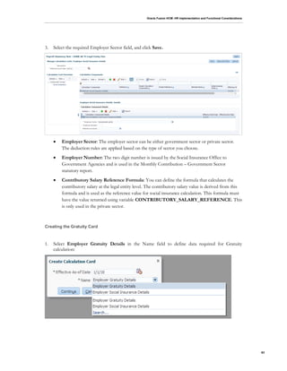 Oracle Fusion HCM: HR Implementation and Functional Considerations
63
3. Select the required Employer Sector field, and click Save.
 Employer Sector: The employer sector can be either government sector or private sector.
The deduction rules are applied based on the type of sector you choose.
 Employer Number: The two digit number is issued by the Social Insurance Office to
Government Agencies and is used in the Monthly Contribution – Government Sector
statutory report.
 Contributory Salary Reference Formula: You can define the formula that calculates the
contributory salary at the legal entity level. The contributory salary value is derived from this
formula and is used as the reference value for social insurance calculation. This formula must
have the value returned using variable CONTRIBUTORY_SALARY_REFERENCE. This
is only used in the private sector.
Creating the Gratuity Card
1. Select Employer Gratuity Details in the Name field to define data required for Gratuity
calculation:
 