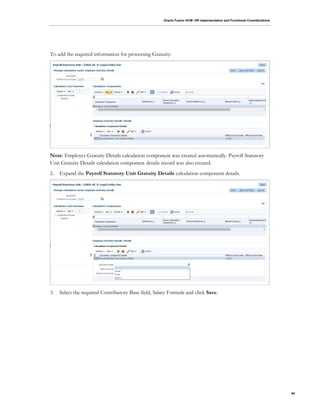 Oracle Fusion HCM: HR Implementation and Functional Considerations
64
To add the required information for processing Gratuity:
Note: Employer Gratuity Details calculation component was created automatically. Payroll Statutory
Unit Gratuity Details calculation component details record was also created.
2. Expand the Payroll Statutory Unit Gratuity Details calculation component details.
3. Select the required Contributory Base field, Salary Formula and click Save.
 