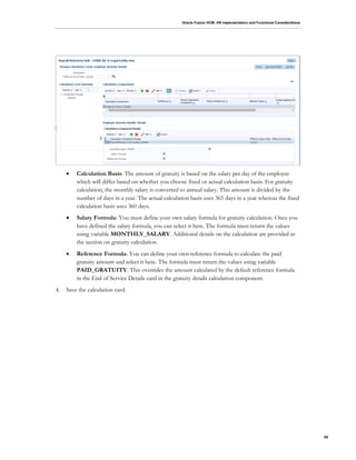 Oracle Fusion HCM: HR Implementation and Functional Considerations
65
 Calculation Basis: The amount of gratuity is based on the salary per day of the employee
which will differ based on whether you choose fixed or actual calculation basis. For gratuity
calculation, the monthly salary is converted to annual salary. This amount is divided by the
number of days in a year. The actual calculation basis uses 365 days in a year whereas the fixed
calculation basis uses 360 days.
 Salary Formula: You must define your own salary formula for gratuity calculation. Once you
have defined the salary formula, you can select it here. The formula must return the values
using variable MONTHLY_SALARY. Additional details on the calculation are provided in
the section on gratuity calculation.
 Reference Formula: You can define your own reference formula to calculate the paid
gratuity amount and select it here. The formula must return the values using variable
PAID_GRATUITY. This overrides the amount calculated by the default reference formula
in the End of Service Details card in the gratuity details calculation component.
4. Save the calculation card.
 