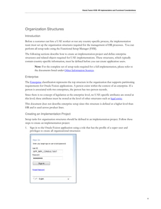 Oracle Fusion HCM: HR Implementation and Functional Considerations
3
Organization Structures
Introduction
Before a customer can hire a UAE worker or run any country-specific process, the implementation
team must set up the organization structures required for the management of HR processes. You can
perform all setup tasks using the Functional Setup Manager (FSM).
The following sections describe how to create an implementation project and define enterprise
structures and related objects required for UAE implementations. These structures, which typically
contain country-specific information, must be defined before you can create application users.
Note: For the complete set of setup tasks required for a full implementation, please refer to
the documents listed under Other Information Sources.
Enterprise
The Enterprise classification represents the top structure in the organization that supports partitioning
requirements for Oracle Fusion applications. A person exists within the context of an enterprise. If a
person is associated with two enterprises, the person has two person records.
Since there is no concept of legislation at the enterprise level, no UAE-specific attributes are stored at
this level; these attributes must be stored at the level of other structures such as legal entity.
This document does not describe enterprise setup since this structure is defined at a higher level than
HR and is used across product lines.
Creating an Implementation Project
Setup tasks for organization structures should be defined in an implementation project. Follow these
steps to create an implementation project:
1. Sign in to the Oracle Fusion application using a role that has the profile of a super-user and
privileges to create all organizational structures:
 