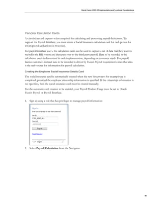 Oracle Fusion HCM: HR Implementation and Functional Considerations
66
Personal Calculation Cards
A calculation card captures values required for calculating and processing payroll deductions. To
support the Payroll Interface, you must create a Social Insurance calculation card for each person for
whom payroll deductions is processed.
For payroll interface users, the calculation cards can be used to capture a set of data that they want to
record in the HR system and then pass over to the third party payroll. Data to be recorded in the
calculation cards is determined in each implementation, depending on customer needs. For payroll
license customers instead, data to be recorded is driven by Fusion Payroll requirements since that data
is the only source for information for payroll calculation.
Creating the Employee Social Insurance Details Card
The social insurance card is automatically created when the new hire process for an employee is
completed, provided the employee citizenship information is specified. If the citizenship information is
not specified, then the social insurance card must be created manually.
For the automatic card creation to be enabled, your Payroll Product Usage must be set to Oracle
Fusion Payroll or Payroll Interface.
1. Sign in using a role that has privileges to manage payroll information:
2. Select Payroll Calculation from the Navigator:
 