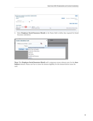 Oracle Fusion HCM: HR Implementation and Functional Considerations
68
6. Select Employee Social Insurance Details in the Name field to define data required for Social
Insurance calculation:
Note: This Employee Social Insurance Detail card’s component creates element entry for the Auto
Indirect element. Hence user has to create the element eligibility for this element before create the
card.
 