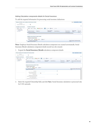 Oracle Fusion HCM: HR Implementation and Functional Considerations
69
Adding Calculation components details for Social Insurance
To add the required information for processing social insurance deductions:
Note: Employee Social Insurance Details calculation component was created automatically. Social
Insurance Details calculation component details record was also created.
1. Expand the Social Insurance Details calculation component details.
2. Select the required Citizenship field, and click Save. Social Insurance calculation is processed only
for UAE nationals.
 