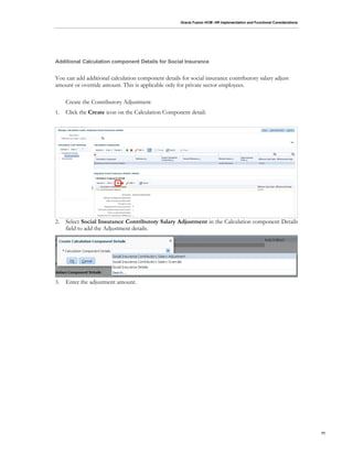Oracle Fusion HCM: HR Implementation and Functional Considerations
71
Additional Calculation component Details for Social Insurance
You can add additional calculation component details for social insurance contributory salary adjust
amount or override amount. This is applicable only for private sector employees.
Create the Contributory Adjustment
1. Click the Create icon on the Calculation Component detail:
2. Select Social Insurance Contributory Salary Adjustment in the Calculation component Details
field to add the Adjustment details.
3. Enter the adjustment amount.
 