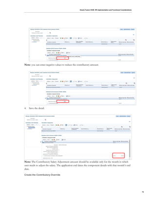 Oracle Fusion HCM: HR Implementation and Functional Considerations
72
Note: you can enter negative values to reduce the contributory amount.
4. Save the detail.
Note: The Contributory Salary Adjustment amount should be available only for the month in which
user needs to adjust the salary. The application end dates the component details with that month’s end
date.
Create the Contributory Override
 