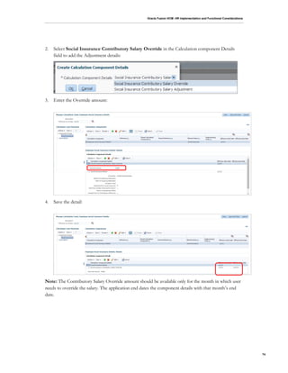 Oracle Fusion HCM: HR Implementation and Functional Considerations
74
2. Select Social Insurance Contributory Salary Override in the Calculation component Details
field to add the Adjustment details:
3. Enter the Override amount:
4. Save the detail:
Note: The Contributory Salary Override amount should be available only for the month in which user
needs to override the salary. The application end dates the component details with that month’s end
date.
 
