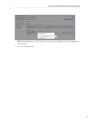 Oracle Fusion HCM: HR Implementation and Functional Considerations
76
Note: If the employer uses a 2-tier model, you must select an assignment rather than employment
terms number.
7. Save the calculation card.
 