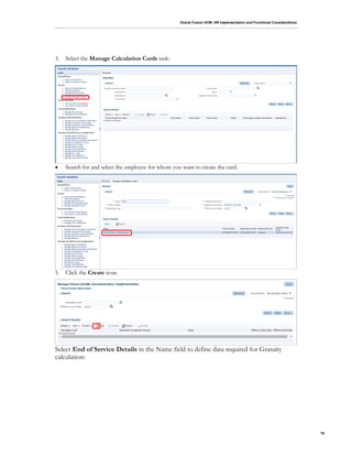 Oracle Fusion HCM: HR Implementation and Functional Considerations
78
3. Select the Manage Calculation Cards task:
 Search for and select the employee for whom you want to create the card.
5. Click the Create icon:
Select End of Service Details in the Name field to define data required for Gratuity
calculation:
 