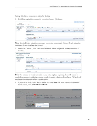 Oracle Fusion HCM: HR Implementation and Functional Considerations
80
Adding Calculation components details for Gratuity
1. To add the required information for processing Gratuity Calculation:
Note: Gratuity Details, calculation component was created automatically. Gratuity Details calculation
component details record was also created.
2. Expand the Gratuity Details calculation component details, and provide the Override value, if
required.
Note: You can enter an override amount to be paid to the employee as gratuity. If override amount is
specified, this amount overrides the reference formula for gratuity calculation defined at the PSU level, and
also the calculation formula defined at legislative level.
3. If you want to create End of Service details, click the Create icon in the calculation component
details section, select End of Service Details.
 