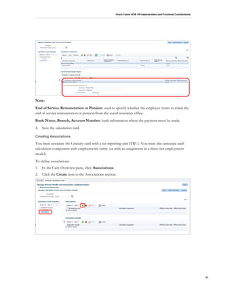 Oracle Fusion HCM: HR Implementation and Functional Considerations
81
Note:
End of Service Remuneration or Pension: used to specify whether the employee wants to claim the
end of service remuneration or pension from the social insurance office.
Bank Name, Branch, Account Number: bank information where the payment must be made.
4. Save the calculation card.
Creating Associations
You must associate the Gratuity card with a tax reporting unit (TRU). You must also associate each
calculation component with employments terms (or with an assignment in a three-tier employment
model).
To define associations:
1. In the Card Overview pane, click Associations.
2. Click the Create icon in the Associations section.
 