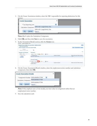 Oracle Fusion HCM: HR Implementation and Functional Considerations
82
3. On the Create Association window, select the TRU responsible for reporting deductions for this
person:
Note: Don’t select the Calculation Component.
4. Click OK, and then click Save to save the association.
5. In the Association Details section, click the Create icon.
8. On the Create Association Details window, select the employment terms number and calculation
component, then click OK.
Note: If the employer uses a 2-tier model, you must select an assignment rather than an
employment terms number.
9. Save the calculation card.
 