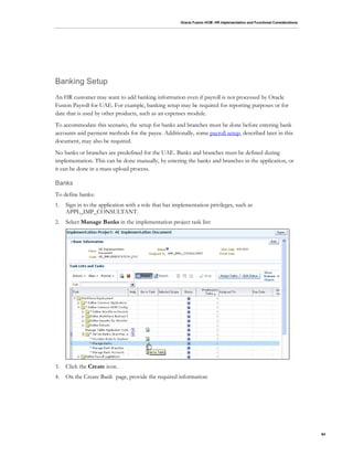 Oracle Fusion HCM: HR Implementation and Functional Considerations
84
Banking Setup
An HR customer may want to add banking information even if payroll is not processed by Oracle
Fusion Payroll for UAE. For example, banking setup may be required for reporting purposes or for
date that is used by other products, such as an expenses module.
To accommodate this scenario, the setup for banks and branches must be done before entering bank
accounts and payment methods for the payee. Additionally, some payroll setup, described later in this
document, may also be required.
No banks or branches are predefined for the UAE. Banks and branches must be defined during
implementation. This can be done manually, by entering the banks and branches in the application, or
it can be done in a mass upload process.
Banks
To define banks:
1. Sign in to the application with a role that has implementation privileges, such as
APPL_IMP_CONSULTANT.
2. Select Manage Banks in the implementation project task list:
3. Click the Create icon.
4. On the Create Bank page, provide the required information:
 