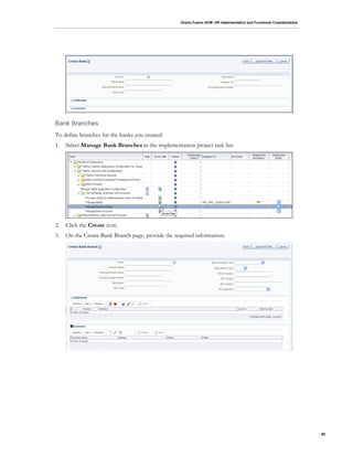 Oracle Fusion HCM: HR Implementation and Functional Considerations
85
Bank Branches
To define branches for the banks you created:
1. Select Manage Bank Branches in the implementation project task list:
2. Click the Create icon.
3. On the Create Bank Branch page, provide the required information:
 