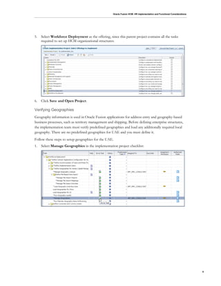 Oracle Fusion HCM: HR Implementation and Functional Considerations
5
5. Select Workforce Deployment as the offering, since this parent project contains all the tasks
required to set up HCM organizational structures:
6. Click Save and Open Project.
Verifying Geographies
Geography information is used in Oracle Fusion applications for address entry and geography-based
business processes, such as territory management and shipping. Before defining enterprise structures,
the implementation team must verify predefined geographies and load any additionally required local
geography. There are no predefined geographies for UAE and you must define it.
Follow these steps to setup geographies for the UAE.
1. Select Manage Geographies in the implementation project checklist:
 