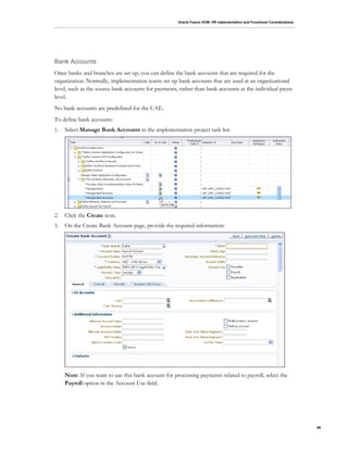 Oracle Fusion HCM: HR Implementation and Functional Considerations
86
Bank Accounts
Once banks and branches are set up, you can define the bank accounts that are required for the
organization. Normally, implementation teams set up bank accounts that are used at an organizational
level, such as the source bank accounts for payments, rather than bank accounts at the individual payee
level.
No bank accounts are predefined for the UAE.
To define bank accounts:
1. Select Manage Bank Accounts in the implementation project task list:
2. Click the Create icon.
3. On the Create Bank Account page, provide the required information:
Note: If you want to use this bank account for processing payments related to payroll, select the
Payroll option in the Account Use field.
 
