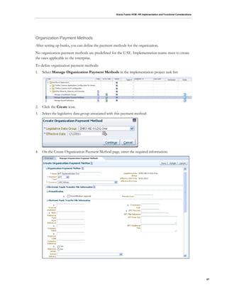 Oracle Fusion HCM: HR Implementation and Functional Considerations
87
Organization Payment Methods
After setting up banks, you can define the payment methods for the organization.
No organization payment methods are predefined for the UAE. Implementation teams must to create
the ones applicable to the enterprise.
To define organization payment methods:
1. Select Manage Organization Payment Methods in the implementation project task list:
2. Click the Create icon.
3. Select the legislative data group associated with this payment method:
4. On the Create Organization Payment Method page, enter the required information:
 