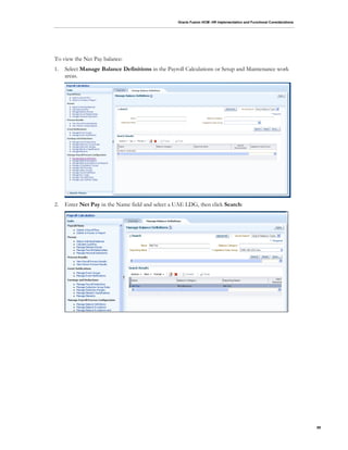 Oracle Fusion HCM: HR Implementation and Functional Considerations
89
To view the Net Pay balance:
1. Select Manage Balance Definitions in the Payroll Calculations or Setup and Maintenance work
areas.
2. Enter Net Pay in the Name field and select a UAE LDG, then click Search:
 