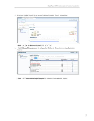 Oracle Fusion HCM: HR Implementation and Functional Considerations
90
3. Click the Net Pay balance in the Search Results to view the balance information:
Note: The Use for Remuneration field is set to Yes.
4. Click Balance Dimensions in the left panel to display the dimensions associated with this
balance:
Note: The Core Relationship Payments has been associated with this balance.
 