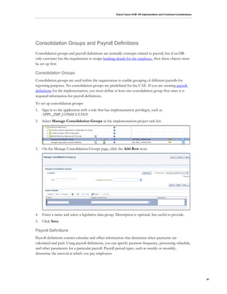 Oracle Fusion HCM: HR Implementation and Functional Considerations
91
Consolidation Groups and Payroll Definitions
Consolidation groups and payroll definitions are normally concepts related to payroll, but if an HR-
only customer has the requirement to assign banking details for the employee, then these objects must
be set up first.
Consolidation Groups
Consolidation groups are used within the organization to enable grouping of different payrolls for
reporting purposes. No consolidation groups are predefined for the UAE. If you are creating payroll
definitions for the implementation, you must define at least one consolidation group first since it is
required information for payroll definitions.
To set up consolidation groups:
1. Sign in to the application with a role that has implementation privileges, such as
APPL_IMP_CONSULTANT.
2. Select Manage Consolidation Groups in the implementation project task list:
3. On the Manage Consolidation Groups page, click the Add Row icon:
4. Enter a name and select a legislative data group. Description is optional, but useful to provide.
5. Click Save.
Payroll Definitions
Payroll definitions contain calendar and offset information that determine when payments are
calculated and paid. Using payroll definitions, you can specify payment frequency, processing schedule,
and other parameters for a particular payroll. Payroll period types, such as weekly or monthly,
determine the interval at which you pay employees.
 
