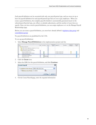 Oracle Fusion HCM: HR Implementation and Functional Considerations
92
Each payroll definition can be associated with only one payroll period type, and you must set up at
least one payroll definition for each payroll period type that you use to pay employees. When you
create a payroll definition, the complete payroll schedule is automatically generated, based on the
selected payroll period type, any offsets or calendar adjustments, and the number of years that you
specify. Once you have saved a payroll definition, you can assign employees to it on the Manage Payroll
Relationships page.
Before you can create a payroll definition, you must have already defined a legislative data group and
consolidation group.
No payroll definitions are predefined for the UAE.
To set up payroll definitions:
1. Select Manage Payroll Definitions in the implementation project task list:
2. Click the Create icon.
3. Select the LDG for this payroll definition, and click Continue:
4. On the Create Payroll page, enter the required information:
 