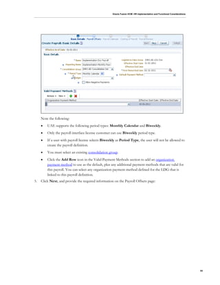 Oracle Fusion HCM: HR Implementation and Functional Considerations
93
Note the following:
 UAE supports the following period types: Monthly Calendar and Biweekly.
 Only the payroll interface license customer can use Biweekly period type.
 If a user with payroll license selects Biweekly as Period Type, the user will not be allowed to
create the payroll definition.
 You must select an existing consolidation group.
 Click the Add Row icon in the Valid Payment Methods section to add an organization
payment method to use as the default, plus any additional payment methods that are valid for
this payroll. You can select any organization payment method defined for the LDG that is
linked to this payroll definition.
5. Click Next, and provide the required information on the Payroll Offsets page:
 