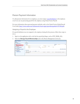 Oracle Fusion HCM: HR Implementation and Functional Considerations
95
Person Payment Information
To add payment information for an employee, you must assign a payroll definition to the employee
even if you are not processing payroll for the employee using Oracle Fusion Payroll.
For more information about personal payment methods, refer to the Oracle Fusion Global Payroll
User Guide (http://www.oracle.com/technetwork/fusion-apps/payrolluserguider4-1873385.pdf).
Assigning a Payroll to the Employee
If a payroll definition was not assigned to the employee during the hire process, follow these steps to
do so:
1. Sign in to the application with a role that has payroll privileges, such as PAY_MGR_ALL.
2. Select the Manage Payroll Relationships task in the Person Management work area:
 