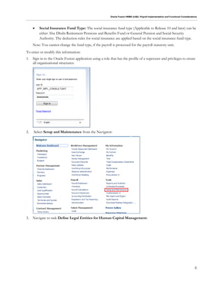 Oracle Fusion HRMS (UAE): Payroll Implementation and Functional Considerations
6
 Social Insurance Fund Type: The social insurance fund type (Applicable to Release 10 and later) can be
either Abu Dhabi Retirement Pensions and Benefits Fund or General Pension and Social Security
Authority. The deduction rules for social insurance are applied based on the social insurance fund type.
Note: You cannot change the fund type, if the payroll is processed for the payroll statutory unit.
To enter or modify this information:
1. Sign in to the Oracle Fusion application using a role that has the profile of a superuser and privileges to create
all organizational structures:
2. Select Setup and Maintenance from the Navigator:
3. Navigate to task Define Legal Entities for Human Capital Management:
 