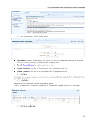 Oracle Fusion HRMS (UAE): Payroll Implementation and Functional Considerations
98
3. Enter the parameters used to run the report:
 Payroll Flow: Identifier for the process that is being run. You can enter a value each time the process is
executed. You can choose any format to describe the payroll flow.
 Payroll: Payroll definition for which payroll is to be run.
 Process Start Date: Start date of the process for which the prepayment is run.
 Process End Date: Start date of the process for which the prepayment is run.
4. Click Next
Specify the flow interaction range and schedule the process date and time if required. Review the details before
you submit the process.
5. Click Submit.
Verify the process completion and view the generated report.
Note: A message appears to verify the payroll flow. If the process is complete, you can view the report.
6. Click Generate Payslip.
 
