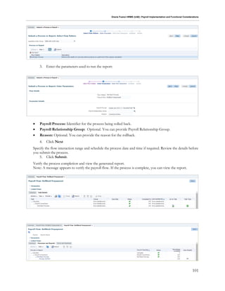 Oracle Fusion HRMS (UAE): Payroll Implementation and Functional Considerations
101
3. Enter the parameters used to run the report:
 Payroll Process: Identifier for the process being rolled back.
 Payroll Relationship Group: Optional. You can provide Payroll Relationship Group.
 Reason: Optional. You can provide the reason for the rollback.
4. Click Next
Specify the flow interaction range and schedule the process date and time if required. Review the details before
you submit the process.
5. Click Submit.
Verify the process completion and view the generated report.
Note: A message appears to verify the payroll flow. If the process is complete, you can view the report.
 