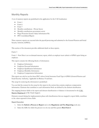 Oracle Fusion HRMS (UAE): Payroll Implementation and Functional Considerations
102
Monthly Reports
A set of statutory reports are predefined in the application for the UAE localization:
 Form 1
 Form 6
 Form 7
 Monthly contributions - Private Sector
 Monthly contributions government sector
 Wage Protection System: Salary Information File
 IPE Consolidated Report
These statutory reports are executed after the payroll processing and submitted to the General Pension and Social
Security Authority (GPSSA).
This section of the document provides additional detail on these reports.
Form 1
Form 1 - New Hires is an on-demand statutory report, which an employer must submit to GPSSA upon hiring an
employee.
This report contains the following blocks of information:
 Employer Information
 Employee Personal Information
 Employee Qualification Information
 Employee Disability Information
 Employee Compensation Information
This report can only be run for those PSU's whose Social Insurance Fund Type is GPSSA (General Pension and
Social Security Authority). Applicable for Release 10 and later.
The setup for retrieving the information is predefined.
You can find the content for the setup for this report in the section that contains employee compensation
information. Elements that contribute to each information block are defined by the element classification.
The mapping between fields in the report and element classifications or balances is documented in the UAE
Reports Mapping.xls in My Oracle Support.
Elements created during the implementation phase with classifications that are mapped to report fields, contribute
to the values reported in those fields.
Report Execution
1. Select the Submit a Process or Report task in the Regulatory and Tax Reporting work area
2. Select the LDG for which the process is to be run and flow pattern Run Form 1:
 