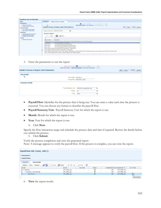 Oracle Fusion HRMS (UAE): Payroll Implementation and Functional Considerations
103
3. Enter the parameters to run the report
 Payroll Flow: Identifier for the process that is being run. You can enter a value each time the process is
executed. You can choose any format to describe the payroll flow.
 Payroll Statutory Unit: Payroll Statutory Unit for which the report is run.
 Month: Month for which the report is run.
 Year: Year for which the report is run.
4. Click Next
Specify the flow interaction range and schedule the process date and time if required. Review the details before
you submit the process.
5. Click Submit.
Verify the process completion and view the generated report.
Note: A message appears to verify the payroll flow. If the process is complete, you can view the report.
6. View the report results.
 